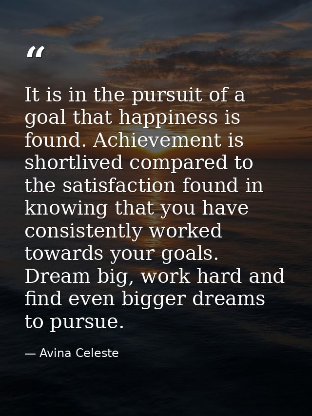 It is in the pursuit of a goal that happiness is found. Achievement is shortlived compared to the satisfaction found in  — Avina Celeste