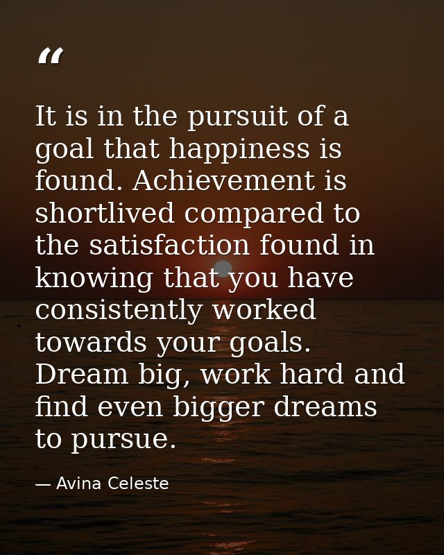 It is in the pursuit of a goal that happiness is found. Achievement is shortlived compared to the satisfaction found in  — Avina Celeste