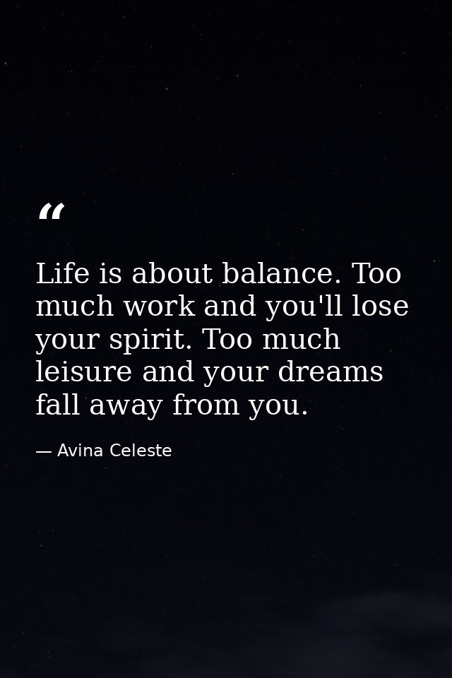 Life is about balance. Too much work and you'll lose your spirit. Too much leisure and your dreams fall away from you. — Avina Celeste