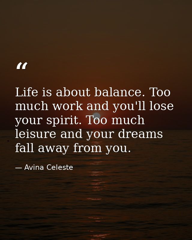 Life is about balance. Too much work and you'll lose your spirit. Too much leisure and your dreams fall away from you. — Avina Celeste