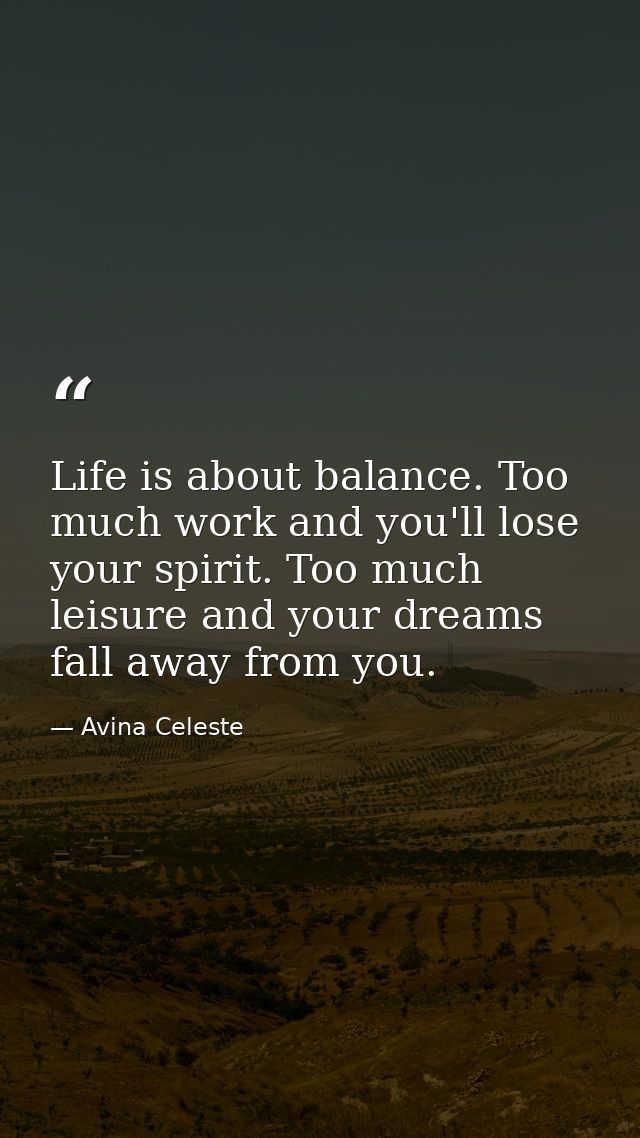 Life is about balance. Too much work and you'll lose your spirit. Too much leisure and your dreams fall away from you. — Avina Celeste