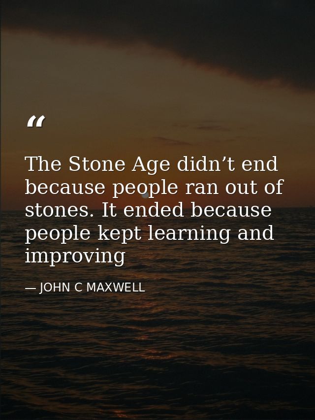 The Stone Age didn’t end because people ran out of stones. It ended because people kept learning and improving — JOHN C MAXWELL
