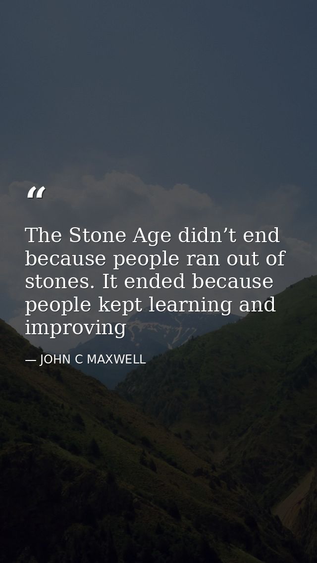 The Stone Age didn’t end because people ran out of stones. It ended because people kept learning and improving — JOHN C MAXWELL