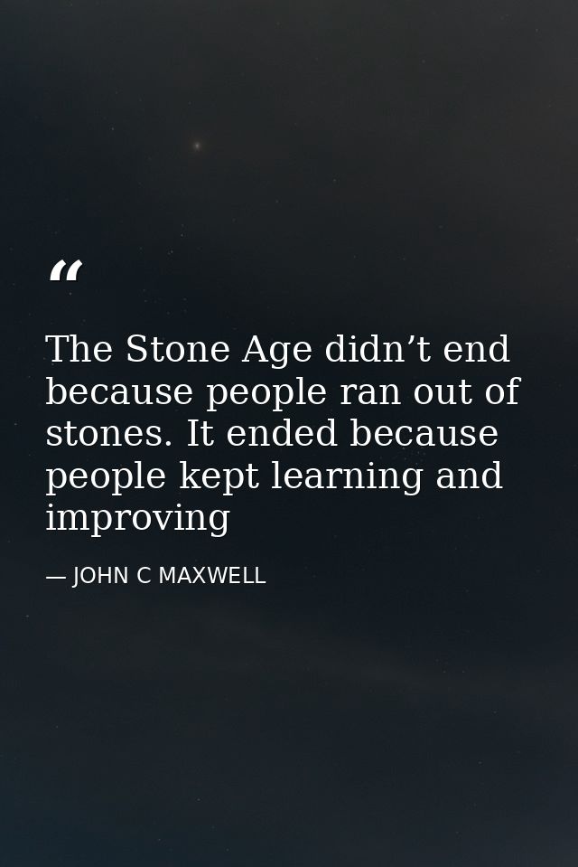 The Stone Age didn’t end because people ran out of stones. It ended because people kept learning and improving — JOHN C MAXWELL