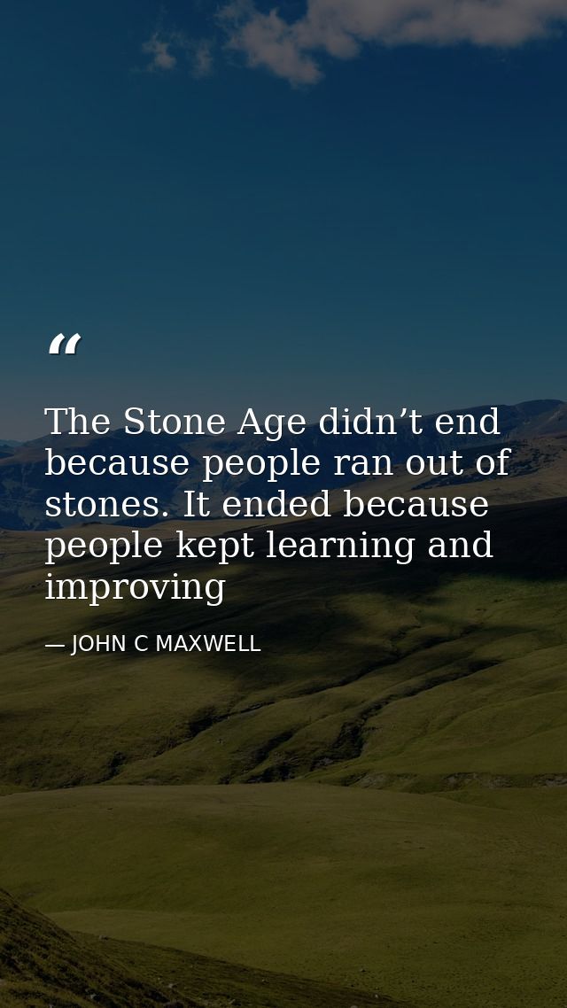 The Stone Age didn’t end because people ran out of stones. It ended because people kept learning and improving — JOHN C MAXWELL