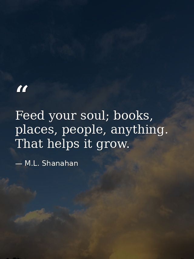 Feed your soul; books, places, people, anything. That helps it grow. — M.L. Shanahan