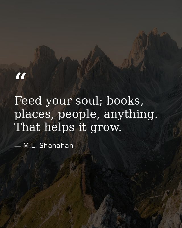 Feed your soul; books, places, people, anything. That helps it grow. — M.L. Shanahan