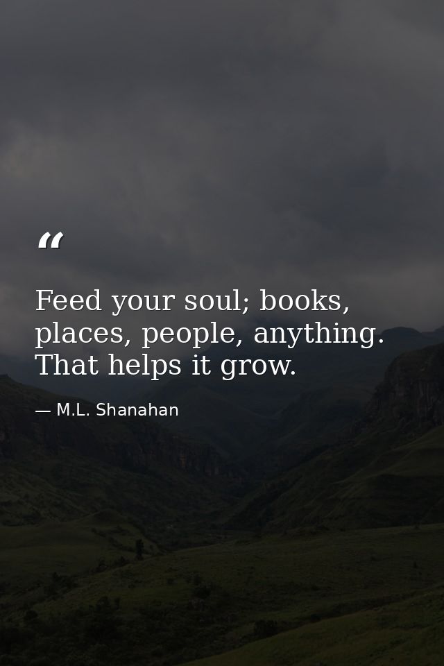 Feed your soul; books, places, people, anything. That helps it grow. — M.L. Shanahan
