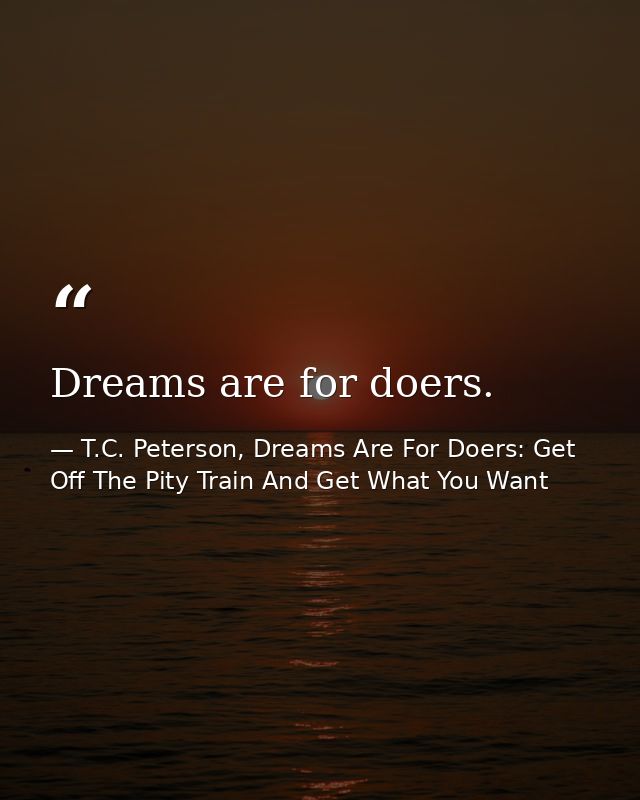 Dreams are for doers. — T.C. Peterson, Dreams Are For Doers: Get Off The Pity Train And Get What You Want