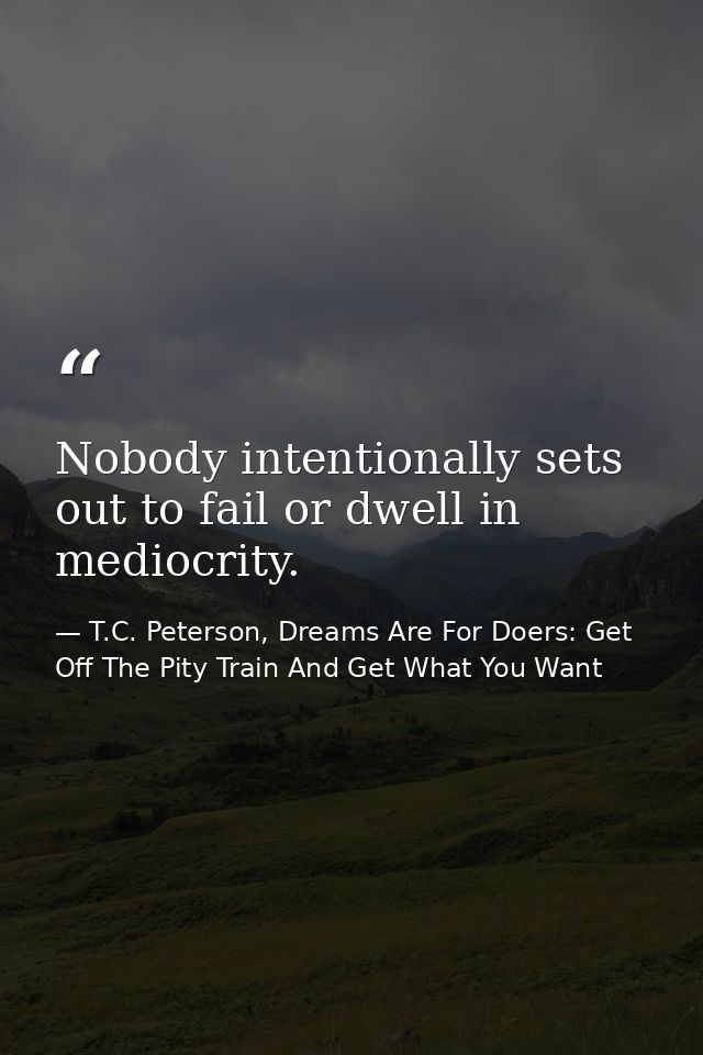 Nobody intentionally sets out to fail or dwell in mediocrity. — T.C. Peterson, Dreams Are For Doers: Get Off The Pity Train And Get What You Want