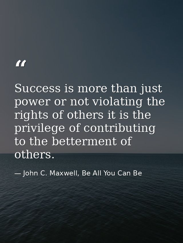 Success is more than just power or not violating the rights of others it is the privilege of contributing to the betterm — John C. Maxwell, Be All You Can Be