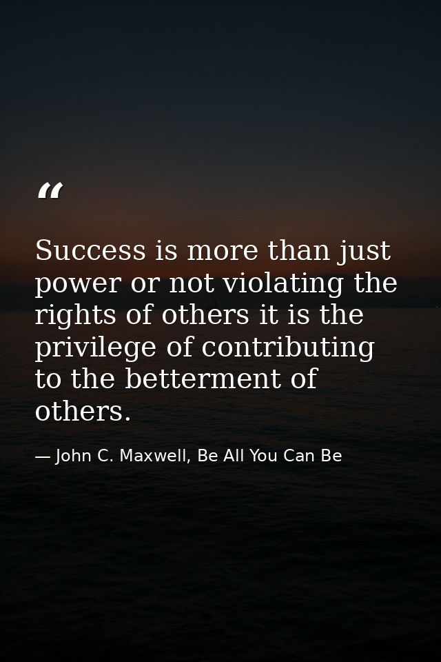 Success is more than just power or not violating the rights of others it is the privilege of contributing to the betterm — John C. Maxwell, Be All You Can Be
