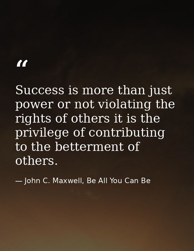 Success is more than just power or not violating the rights of others it is the privilege of contributing to the betterm — John C. Maxwell, Be All You Can Be