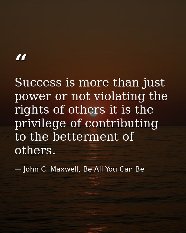 Success is more than just power or not violating the rights of others it is the privilege of contributing to the betterm — John C. Maxwell, Be All You Can Be