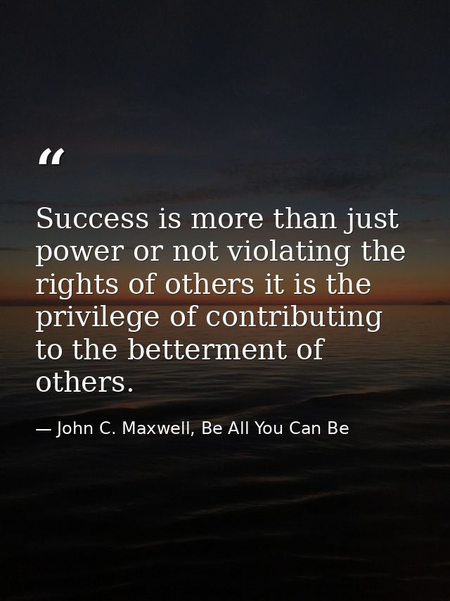 Success is more than just power or not violating the rights of others it is the privilege of contributing to the betterm — John C. Maxwell, Be All You Can Be
