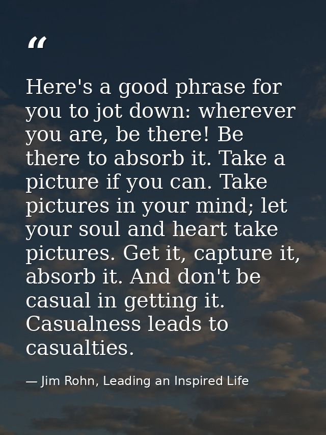 Here's a good phrase for you to jot down: wherever you are, be there! Be there to absorb it. Take a picture if you can.  — Jim Rohn, Leading an Inspired Life