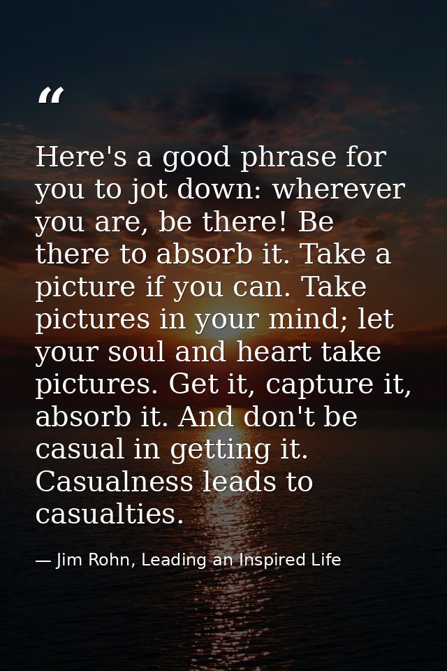 Here's a good phrase for you to jot down: wherever you are, be there! Be there to absorb it. Take a picture if you can.  — Jim Rohn, Leading an Inspired Life