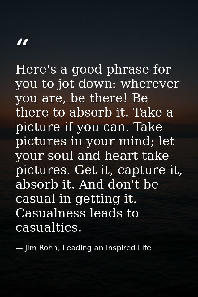Here's a good phrase for you to jot down: wherever you are, be there! Be there to absorb it. Take a picture if you can.  — Jim Rohn, Leading an Inspired Life