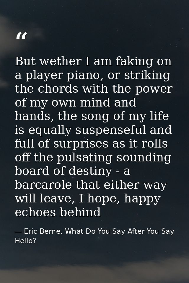 But wether I am faking on a player piano, or striking the chords with the power of my own mind and hands, the song of my — Eric Berne, What Do You Say After You Say Hello?