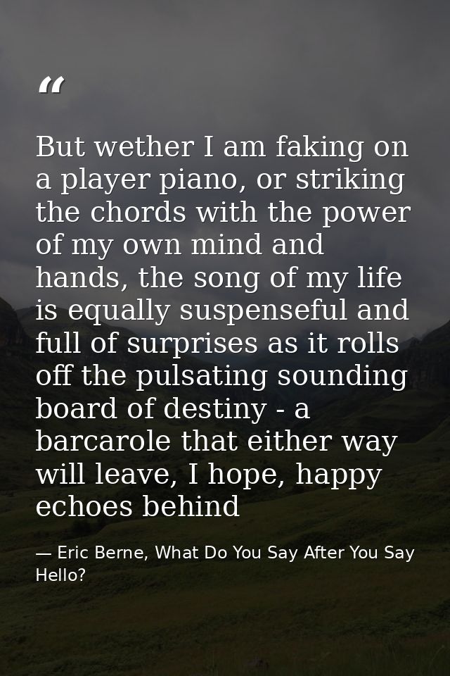 But wether I am faking on a player piano, or striking the chords with the power of my own mind and hands, the song of my — Eric Berne, What Do You Say After You Say Hello?