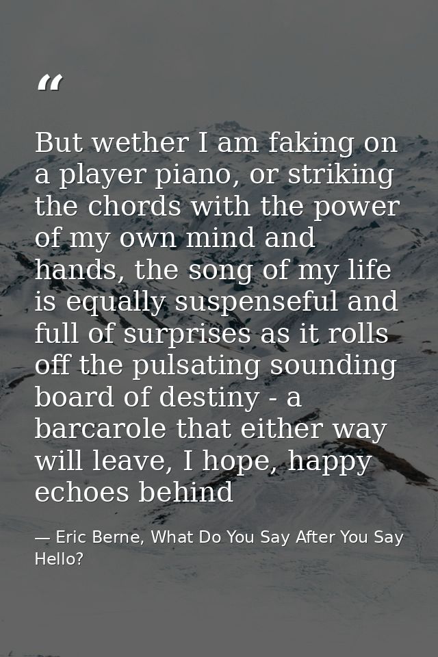But wether I am faking on a player piano, or striking the chords with the power of my own mind and hands, the song of my — Eric Berne, What Do You Say After You Say Hello?