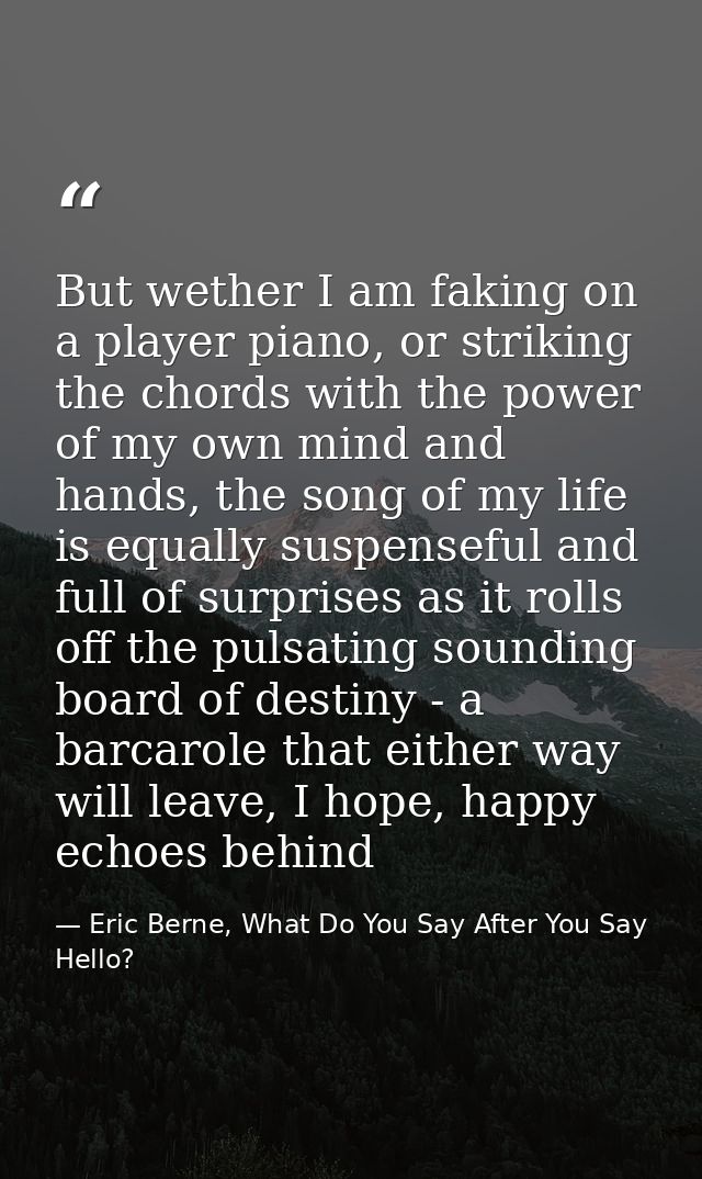 But wether I am faking on a player piano, or striking the chords with the power of my own mind and hands, the song of my — Eric Berne, What Do You Say After You Say Hello?