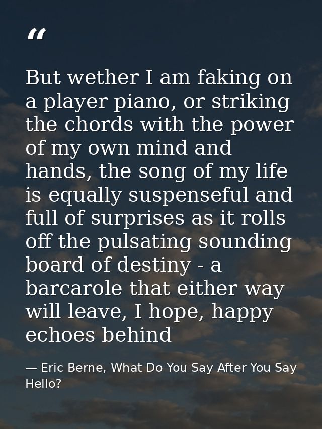 But wether I am faking on a player piano, or striking the chords with the power of my own mind and hands, the song of my — Eric Berne, What Do You Say After You Say Hello?