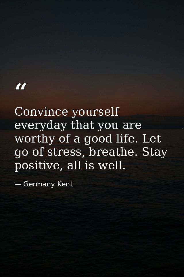 Convince yourself everyday that you are worthy of a good life. Let go of stress, breathe. Stay positive, all is well. — Germany Kent