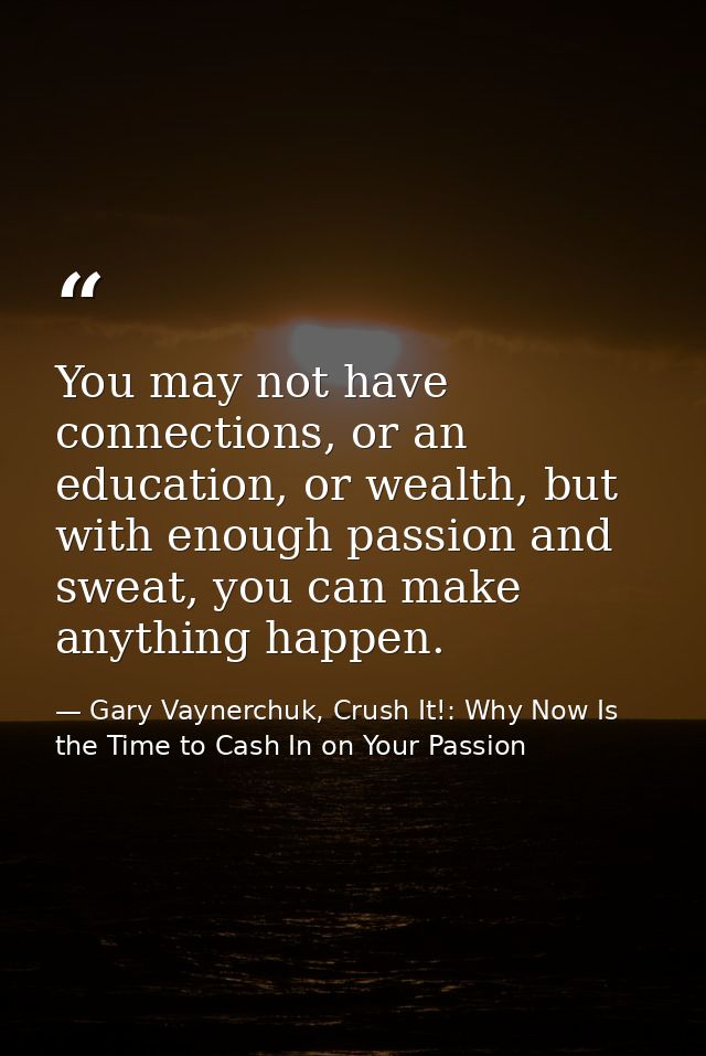 You may not have connections, or an education, or wealth, but with enough passion and sweat, you can make anything happe — Gary Vaynerchuk, Crush It!: Why Now Is the Time to Cash In on Your Passion