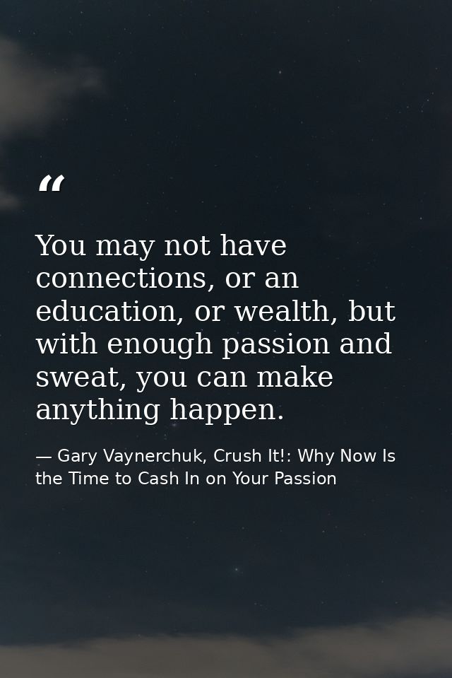 You may not have connections, or an education, or wealth, but with enough passion and sweat, you can make anything happe — Gary Vaynerchuk, Crush It!: Why Now Is the Time to Cash In on Your Passion