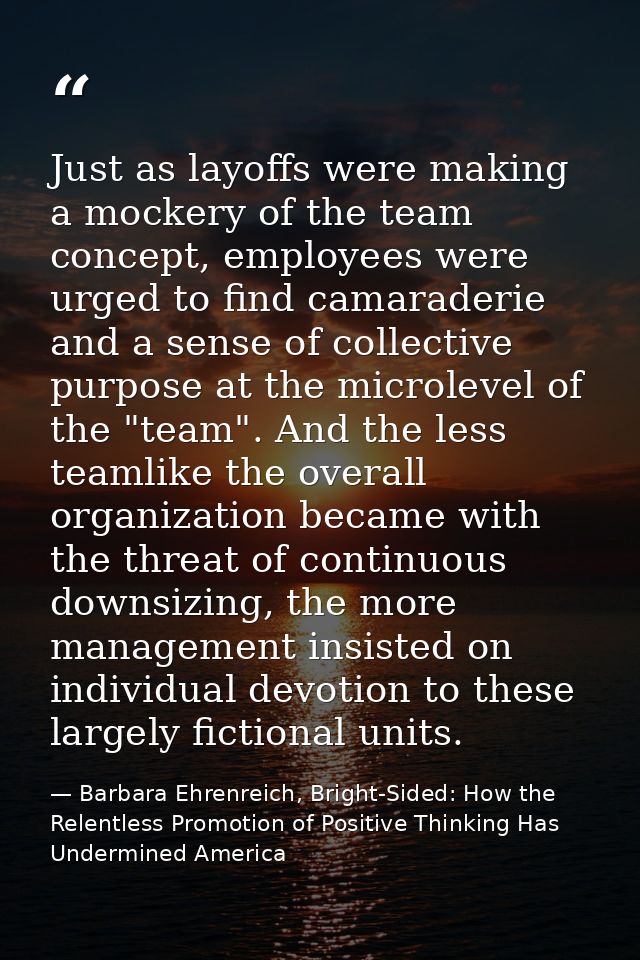 Just as layoffs were making a mockery of the team concept, employees were urged to find camaraderie and a sense of colle — Barbara Ehrenreich, Bright-Sided: How the Relentless Promotion of Positive Thinking Has Undermined America