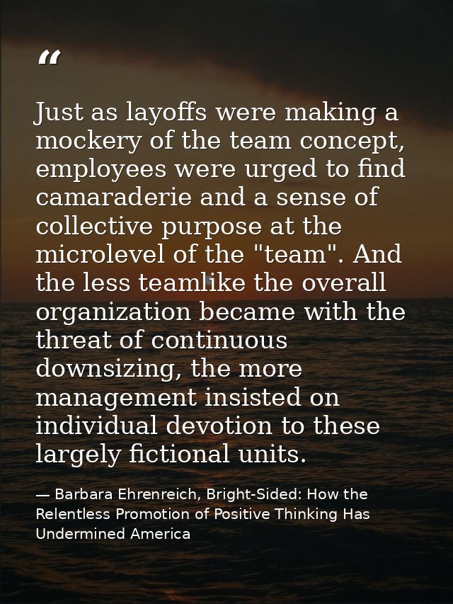 Just as layoffs were making a mockery of the team concept, employees were urged to find camaraderie and a sense of colle — Barbara Ehrenreich, Bright-Sided: How the Relentless Promotion of Positive Thinking Has Undermined America