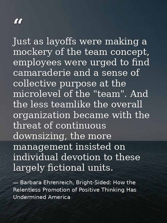 Just as layoffs were making a mockery of the team concept, employees were urged to find camaraderie and a sense of colle — Barbara Ehrenreich, Bright-Sided: How the Relentless Promotion of Positive Thinking Has Undermined America