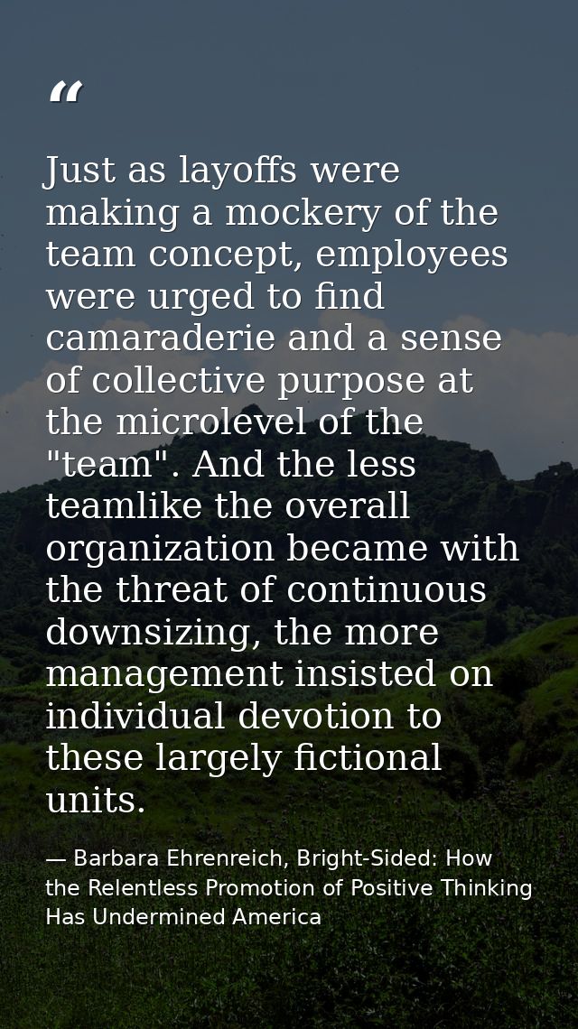 Just as layoffs were making a mockery of the team concept, employees were urged to find camaraderie and a sense of colle — Barbara Ehrenreich, Bright-Sided: How the Relentless Promotion of Positive Thinking Has Undermined America