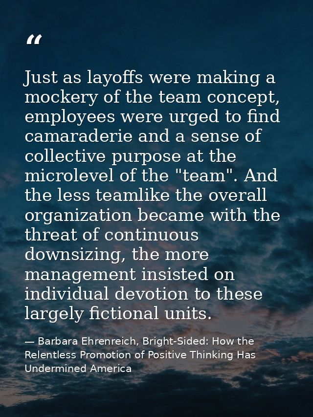 Just as layoffs were making a mockery of the team concept, employees were urged to find camaraderie and a sense of colle — Barbara Ehrenreich, Bright-Sided: How the Relentless Promotion of Positive Thinking Has Undermined America