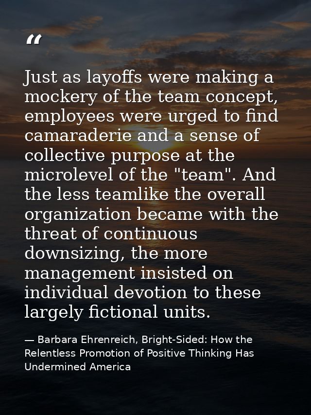 Just as layoffs were making a mockery of the team concept, employees were urged to find camaraderie and a sense of colle — Barbara Ehrenreich, Bright-Sided: How the Relentless Promotion of Positive Thinking Has Undermined America
