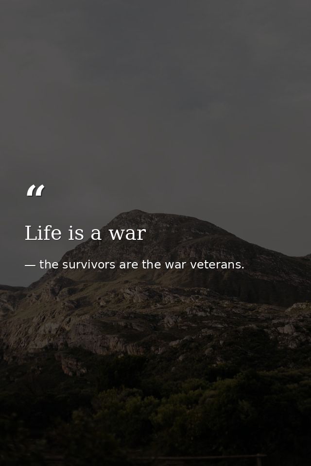 Life is a war — the survivors are the war veterans.