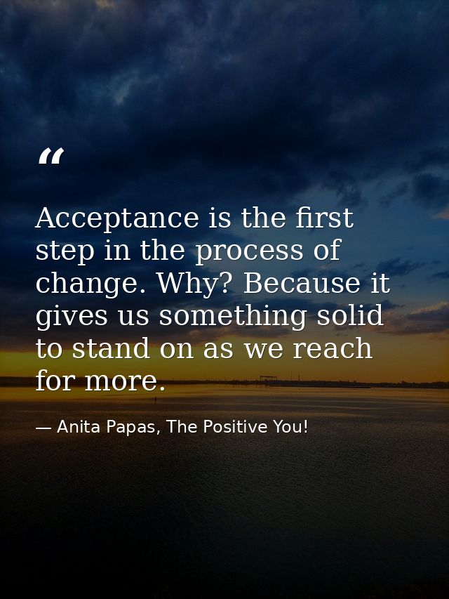 Acceptance is the first step in the process of change. Why? Because it gives us something solid to stand on as we reach  — Anita Papas, The Positive You!