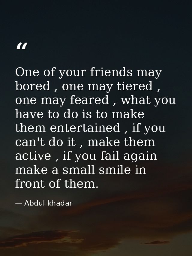 One of your friends may bored , one may tiered , one may feared , what you have to do is to make them entertained , if y — Abdul khadar