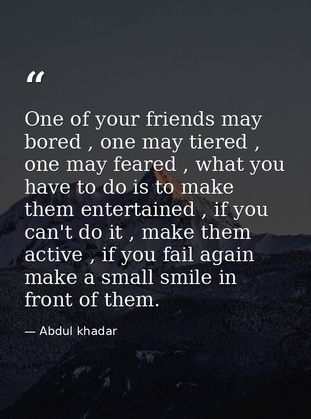 One of your friends may bored , one may tiered , one may feared , what you have to do is to make them entertained , if y — Abdul khadar