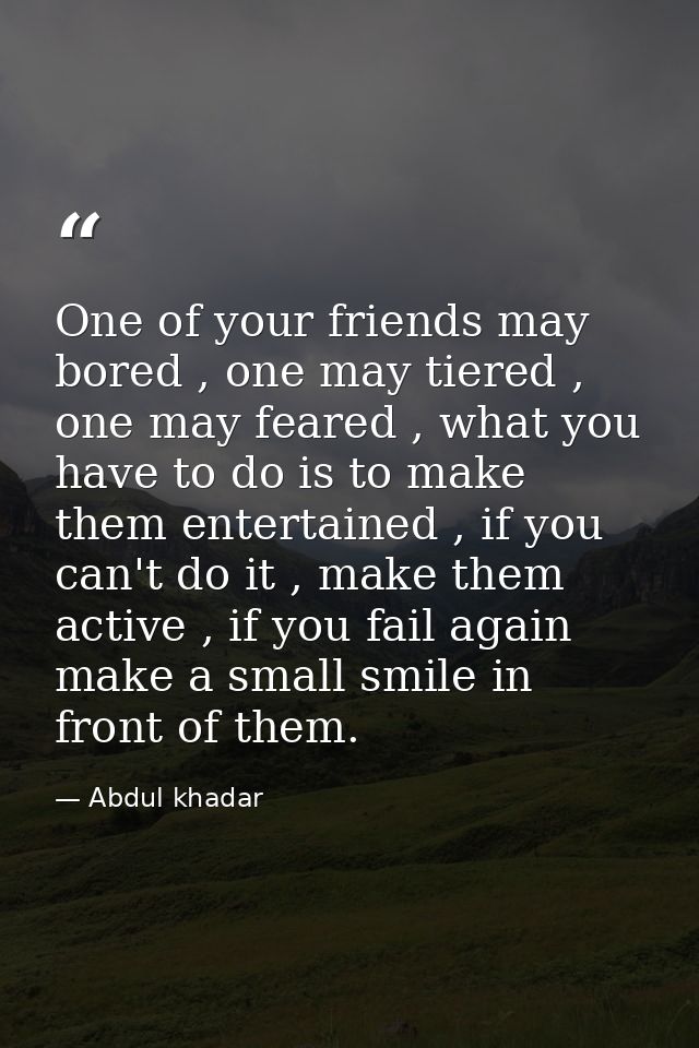 One of your friends may bored , one may tiered , one may feared , what you have to do is to make them entertained , if y — Abdul khadar