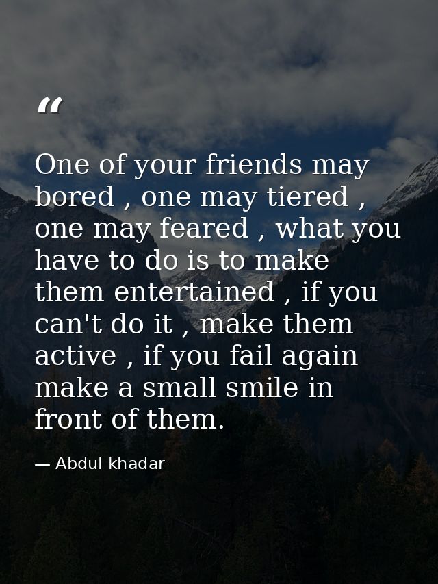 One of your friends may bored , one may tiered , one may feared , what you have to do is to make them entertained , if y — Abdul khadar