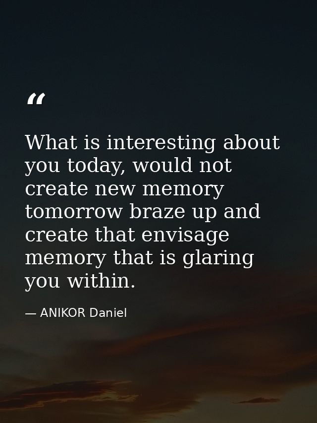What is interesting about you today, would not create new memory tomorrow braze up and create that envisage memory that  — ANIKOR Daniel