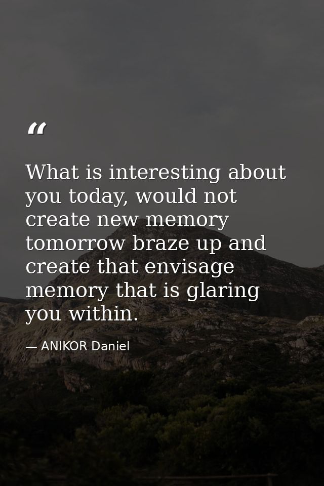 What is interesting about you today, would not create new memory tomorrow braze up and create that envisage memory that  — ANIKOR Daniel