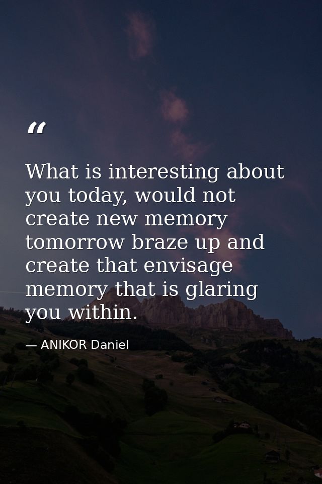 What is interesting about you today, would not create new memory tomorrow braze up and create that envisage memory that  — ANIKOR Daniel
