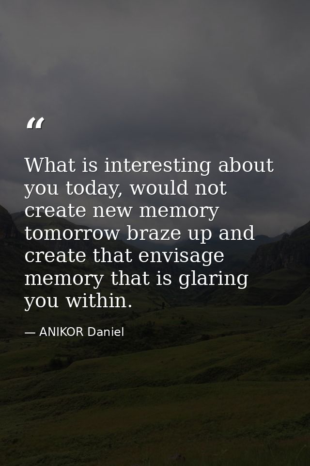 What is interesting about you today, would not create new memory tomorrow braze up and create that envisage memory that  — ANIKOR Daniel