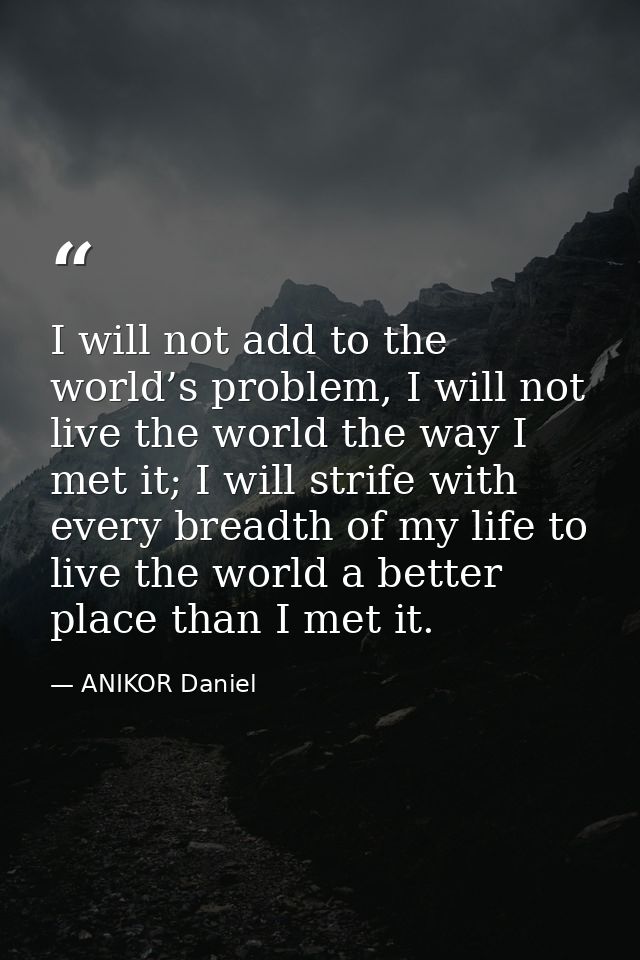 I will not add to the world’s problem, I will not live the world the way I met it; I will strife with every breadth of m — ANIKOR Daniel