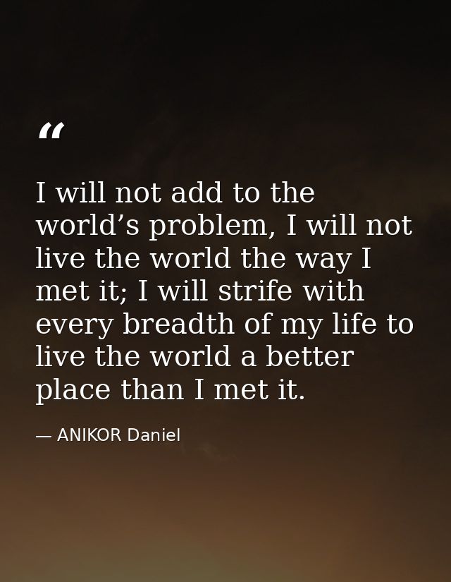 I will not add to the world’s problem, I will not live the world the way I met it; I will strife with every breadth of m — ANIKOR Daniel
