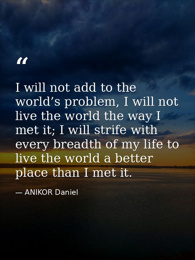I will not add to the world’s problem, I will not live the world the way I met it; I will strife with every breadth of m — ANIKOR Daniel