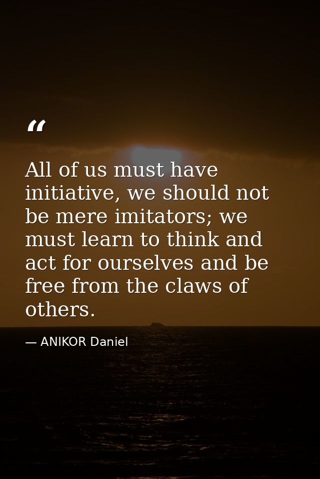 All of us must have initiative, we should not be mere imitators; we must learn to think and act for ourselves and be fre — ANIKOR Daniel